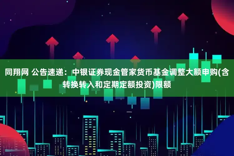 同翔网 公告速递：中银证券现金管家货币基金调整大额申购(含转换转入和定期定额投资)限额