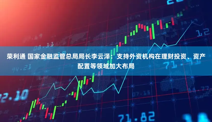 荣利通 国家金融监管总局局长李云泽：支持外资机构在理财投资、资产配置等领域加大布局