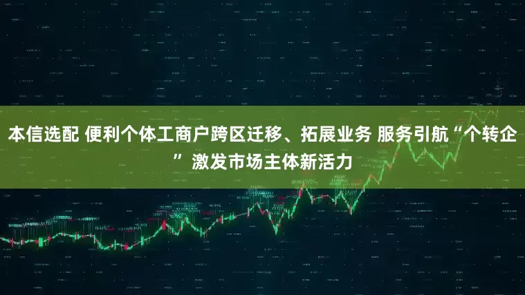 本信选配 便利个体工商户跨区迁移、拓展业务 服务引航“个转企” 激发市场主体新活力