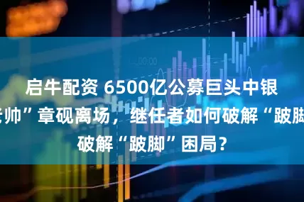启牛配资 6500亿公募巨头中银基金“老帅”章砚离场，继任者如何破解“跛脚”困局？