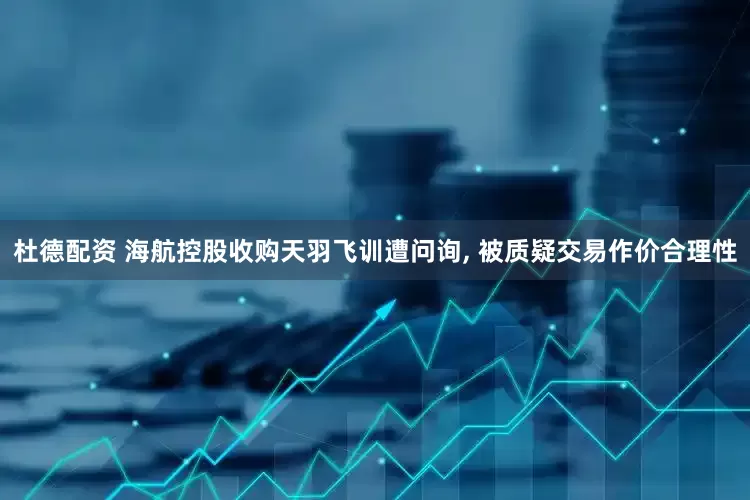 杜德配资 海航控股收购天羽飞训遭问询, 被质疑交易作价合理性