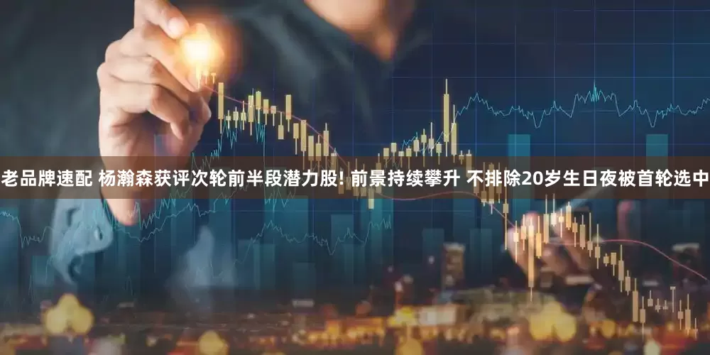 老品牌速配 杨瀚森获评次轮前半段潜力股! 前景持续攀升 不排除20岁生日夜被首轮选中