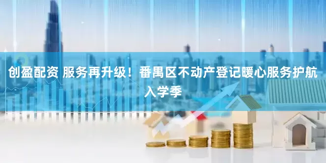 创盈配资 服务再升级！番禺区不动产登记暖心服务护航入学季