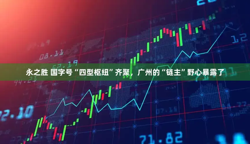 永之胜 国字号“四型枢纽”齐聚，广州的“链主”野心暴露了