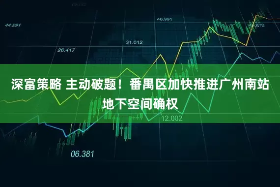 深富策略 主动破题！番禺区加快推进广州南站地下空间确权