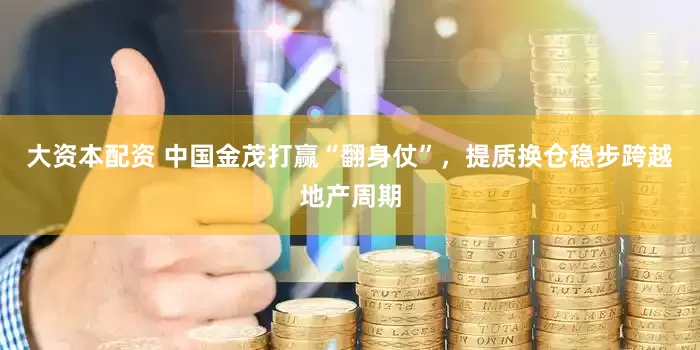 大资本配资 中国金茂打赢“翻身仗”，提质换仓稳步跨越地产周期