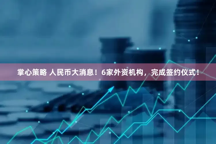 掌心策略 人民币大消息！6家外资机构，完成签约仪式！
