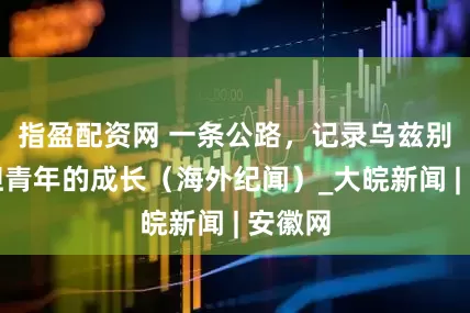 指盈配资网 一条公路，记录乌兹别克斯坦青年的成长（海外纪闻）_大皖新闻 | 安徽网