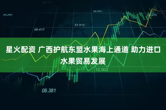 星火配资 广西护航东盟水果海上通道 助力进口水果贸易发展