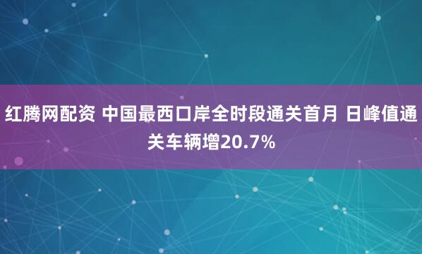红腾网配资 中国最西口岸全时段通关首月 日峰值通关车辆增20.7%