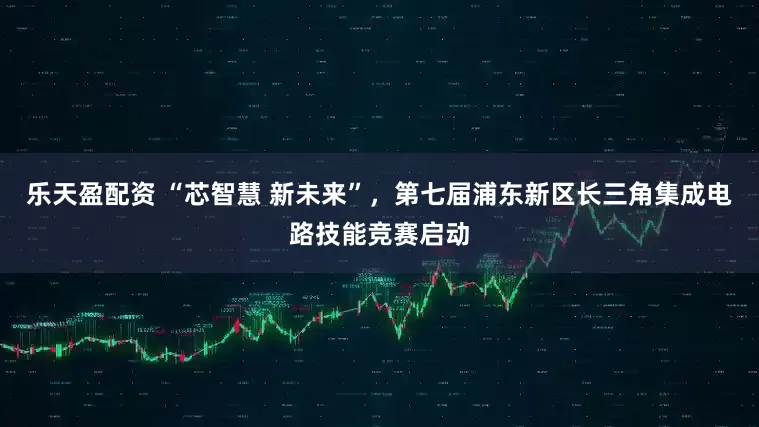 乐天盈配资 “芯智慧 新未来”，第七届浦东新区长三角集成电路技能竞赛启动