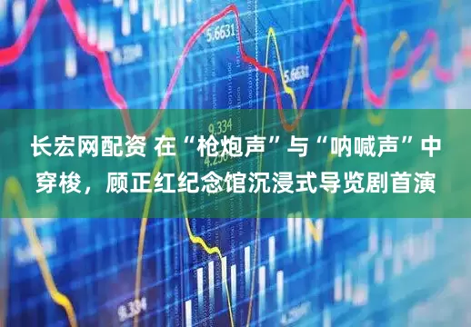 长宏网配资 在“枪炮声”与“呐喊声”中穿梭，顾正红纪念馆沉浸式导览剧首演