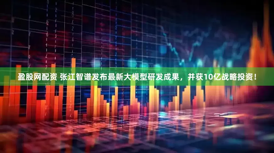 盈股网配资 张江智谱发布最新大模型研发成果，并获10亿战略投资！