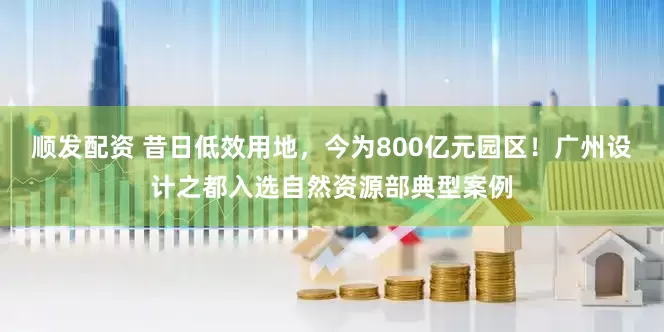 顺发配资 昔日低效用地，今为800亿元园区！广州设计之都入选自然资源部典型案例