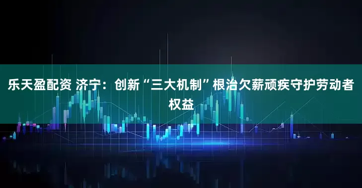 乐天盈配资 济宁：创新“三大机制”根治欠薪顽疾守护劳动者权益