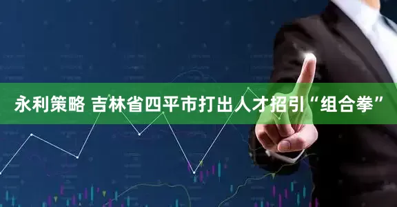 永利策略 吉林省四平市打出人才招引“组合拳”