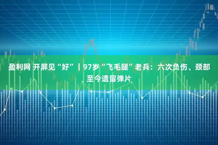 盈利网 开屏见“好”｜97岁“飞毛腿”老兵：六次负伤、颈部至今遗留弹片