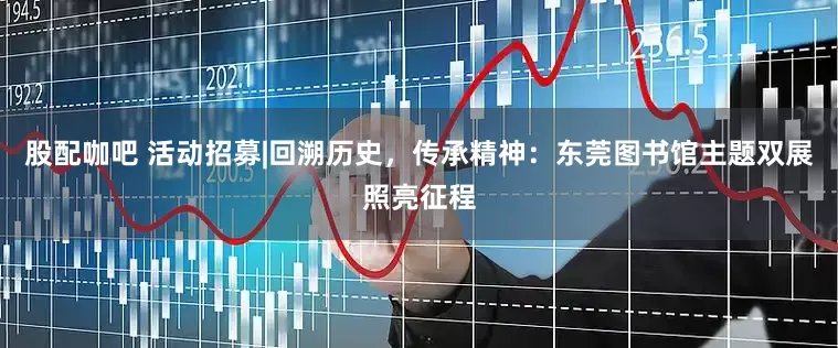 股配咖吧 活动招募|回溯历史，传承精神：东莞图书馆主题双展照亮征程