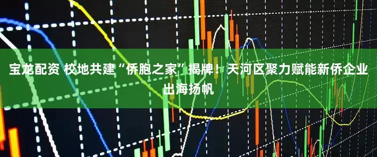 宝龙配资 校地共建“侨胞之家”揭牌！天河区聚力赋能新侨企业出海扬帆