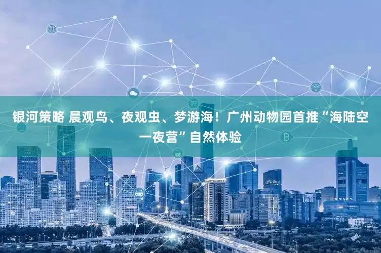 银河策略 晨观鸟、夜观虫、梦游海！广州动物园首推“海陆空一夜营”自然体验