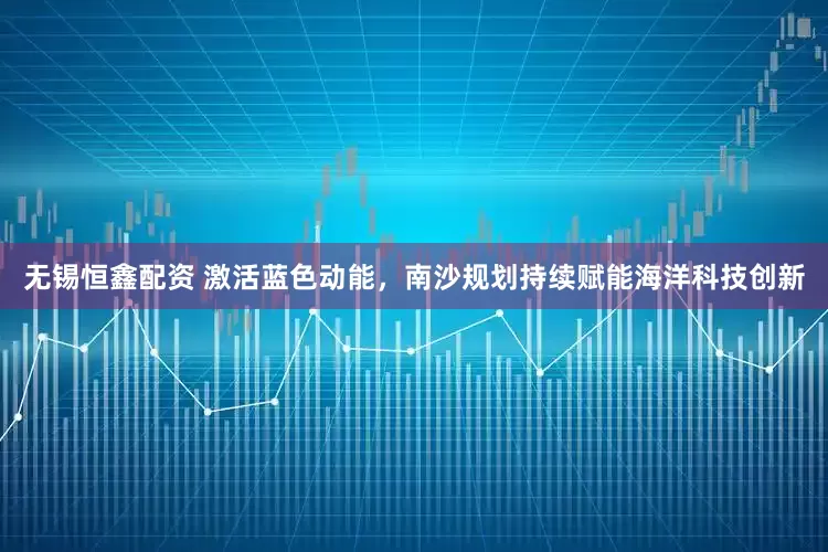 无锡恒鑫配资 激活蓝色动能，南沙规划持续赋能海洋科技创新