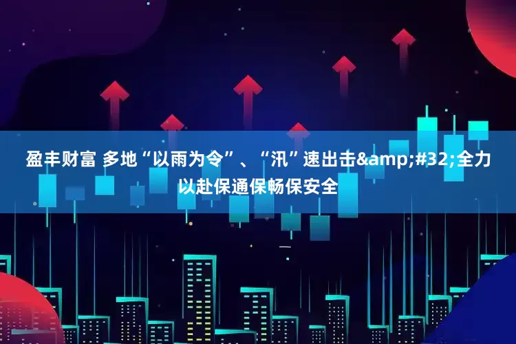 盈丰财富 多地“以雨为令”、“汛”速出击&#32;全力以赴保通保畅保安全