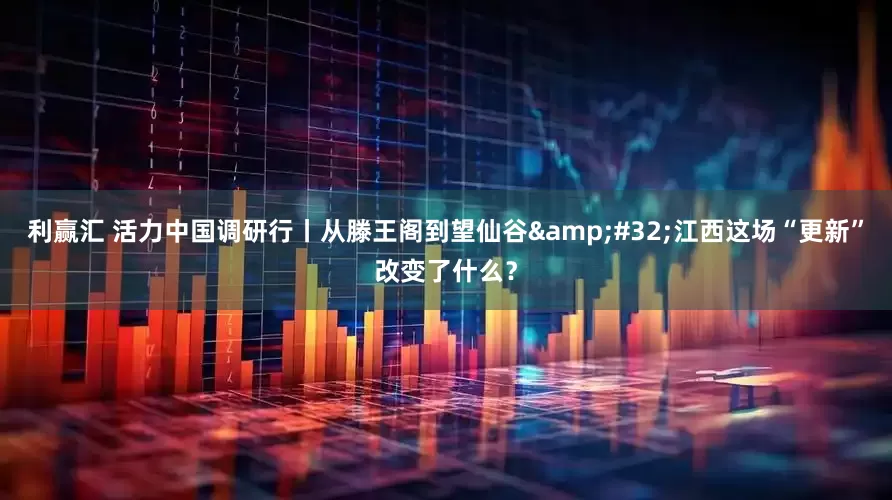利赢汇 活力中国调研行丨从滕王阁到望仙谷&#32;江西这场“更新”改变了什么？