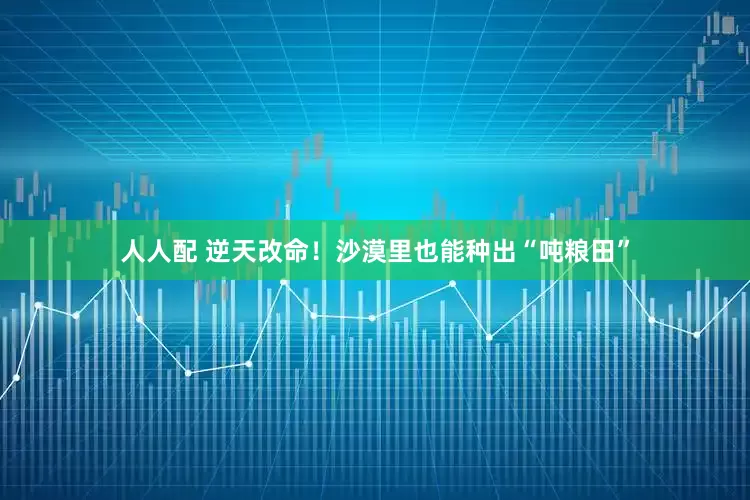 人人配 逆天改命！沙漠里也能种出“吨粮田”