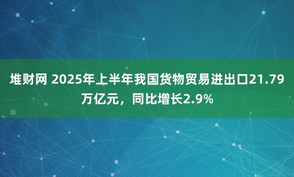 堆财网 2025年上半年我国货物贸易进出口21.79万亿元，同比增长2.9%