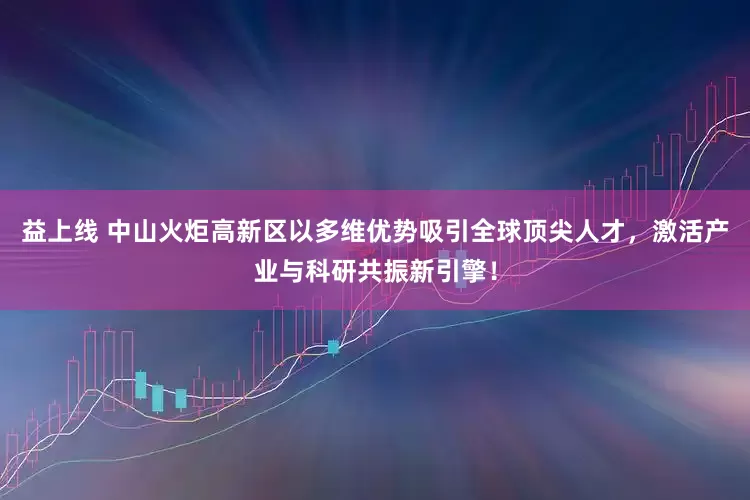 益上线 中山火炬高新区以多维优势吸引全球顶尖人才，激活产业与科研共振新引擎！