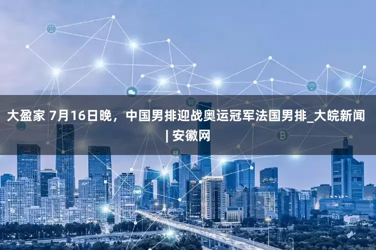 大盈家 7月16日晚，中国男排迎战奥运冠军法国男排_大皖新闻 | 安徽网