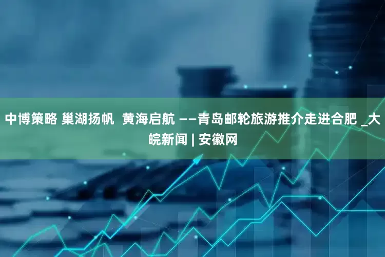 中博策略 巢湖扬帆  黄海启航 ——青岛邮轮旅游推介走进合肥 _大皖新闻 | 安徽网