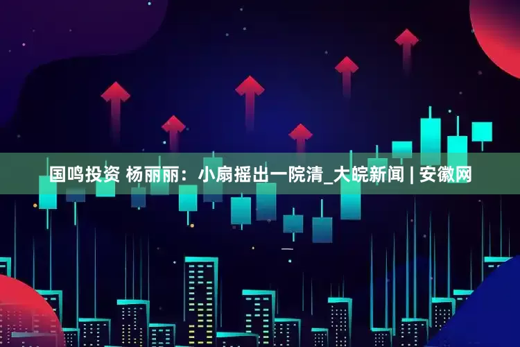 国鸣投资 杨丽丽：小扇摇出一院清_大皖新闻 | 安徽网