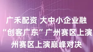 广禾配资 大中小企业融通发展！“创客广东”广州赛区上演巅峰对决