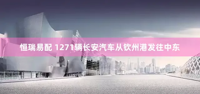 恒瑞易配 1271辆长安汽车从钦州港发往中东