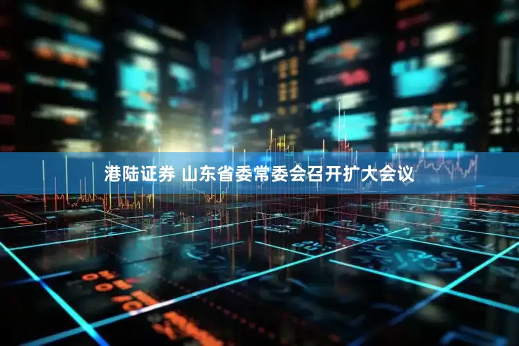 港陆证券 山东省委常委会召开扩大会议
