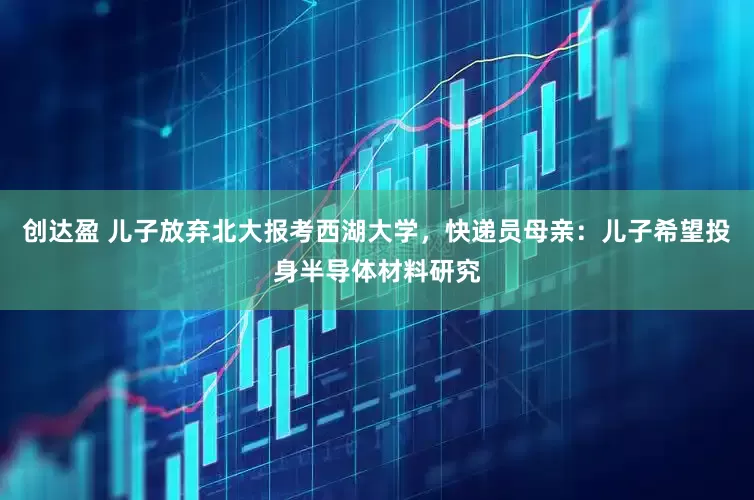 创达盈 儿子放弃北大报考西湖大学，快递员母亲：儿子希望投身半导体材料研究