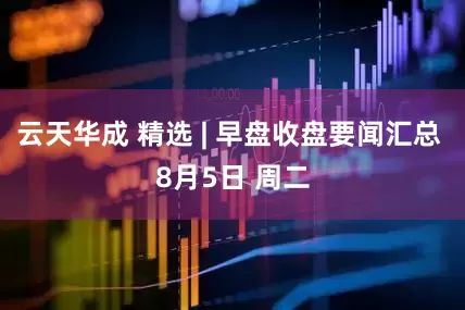 云天华成 精选 | 早盘收盘要闻汇总 8月5日 周二