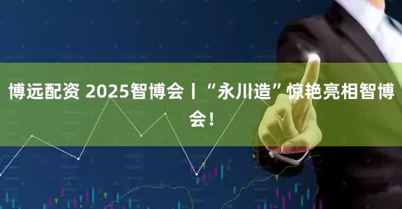 博远配资 2025智博会丨“永川造”惊艳亮相智博会!