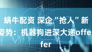蜗牛配资 深企“抢人”新姿势:机器狗进深大递offer