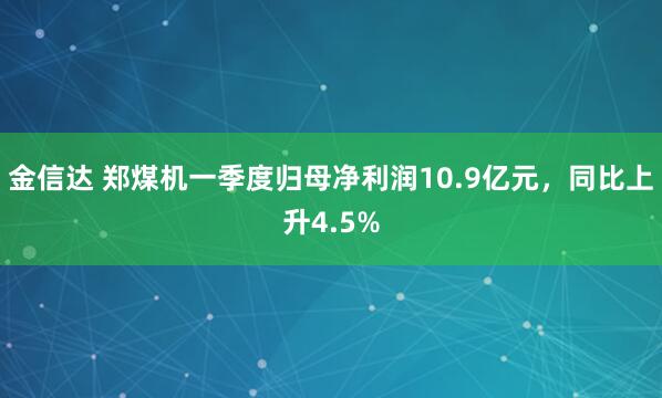 金信达 郑煤机一季度归母净利润10.9亿元,同比上升4.5%